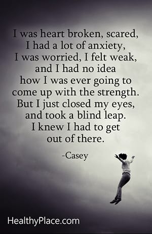 I was heartbroken, scared, I had a lot of anxiety, I was worried, I felt weak, and I had no idea how I was ever going to come up with the strength. But I just closed my eyes and took a blind leap. I knew I had to get out of there.