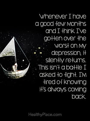 Whenever I have a good few months and I think I’ve gotten over the worst on my depression, it silently returns. This isn’t a battle I asked to fight. I’m tired of knowing it’s always coming back.