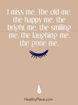 I miss me. The old me, the happy me, the bright me, the smiling me, the laughing me, the gone me.